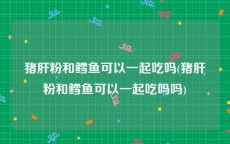 猪肝粉和鳕鱼可以一起吃吗(猪肝粉和鳕鱼可以一起吃吗吗)
