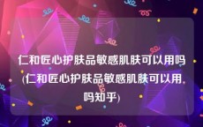 仁和匠心护肤品敏感肌肤可以用吗(仁和匠心护肤品敏感肌肤可以用吗知乎)