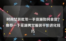 时尚女装批发一手货源如何拿货？推荐一下芜湖男女服装平价进化技巧