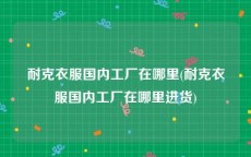 耐克衣服国内工厂在哪里(耐克衣服国内工厂在哪里进货)