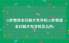 23岁想读全日制大专学校(23岁想读全日制大专学校怎么办)