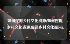 如何挖掘乡村文化资源(如何挖掘乡村文化资源,促进乡村文化振兴)