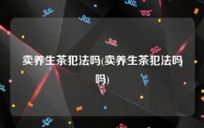 卖养生茶犯法吗(卖养生茶犯法吗吗)
