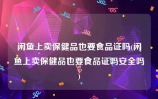 闲鱼上卖保健品也要食品证吗(闲鱼上卖保健品也要食品证吗安全吗)