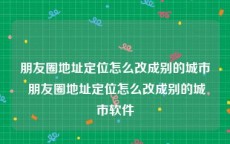 朋友圈地址定位怎么改成别的城市 朋友圈地址定位怎么改成别的城市软件