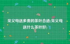 见父母送多贵的茶叶合适(见父母送什么茶叶好)