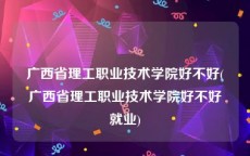 广西省理工职业技术学院好不好(广西省理工职业技术学院好不好就业)