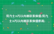 劳力士10万以内哪款表保值(劳力士10万以内哪款表保值率高)