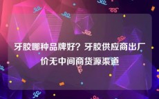牙胶哪种品牌好？牙胶供应商出厂价无中间商货源渠道