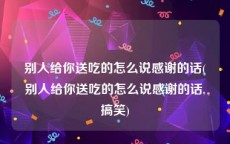 别人给你送吃的怎么说感谢的话(别人给你送吃的怎么说感谢的话,搞笑)
