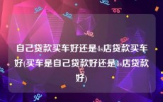 自己贷款买车好还是4s店贷款买车好(买车是自己贷款好还是4s店贷款好)
