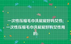 一次性压缩毛巾洗屁屁好吗女性(一次性压缩毛巾洗屁屁好吗女性用的)