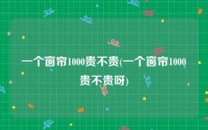 一个窗帘1000贵不贵(一个窗帘1000贵不贵呀)