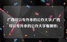 广西可以专升本的公办大学(广西可以专升本的公办大学有哪些)