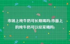 市场上纯牛奶可长期喝吗(市面上的纯牛奶可以经常喝吗)