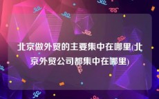 北京做外贸的主要集中在哪里(北京外贸公司都集中在哪里)