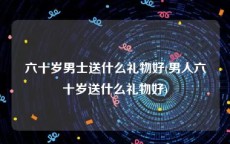 六十岁男士送什么礼物好(男人六十岁送什么礼物好)