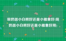吸奶器小白熊好还是小雅象好(吸奶器小白熊好还是小雅象好用)