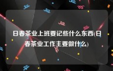 日春茶业上班要记些什么东西(日春茶业工作主要做什么)