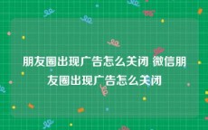 朋友圈出现广告怎么关闭 微信朋友圈出现广告怎么关闭
