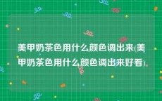 美甲奶茶色用什么颜色调出来(美甲奶茶色用什么颜色调出来好看)