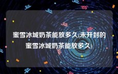 蜜雪冰城奶茶能放多久(未开封的蜜雪冰城奶茶能放多久)