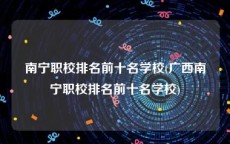 南宁职校排名前十名学校(广西南宁职校排名前十名学校)
