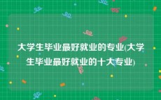 大学生毕业最好就业的专业(大学生毕业最好就业的十大专业)