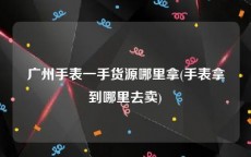广州手表一手货源哪里拿(手表拿到哪里去卖)