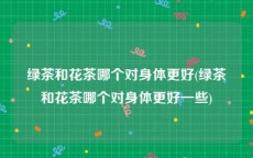绿茶和花茶哪个对身体更好(绿茶和花茶哪个对身体更好一些)