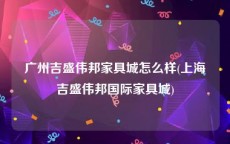 广州吉盛伟邦家具城怎么样(上海吉盛伟邦国际家具城)