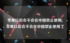 苹果以后会不会在中国禁止使用(苹果以后会不会在中国禁止使用了)