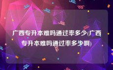 广西专升本难吗通过率多少(广西专升本难吗通过率多少啊)
