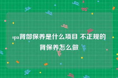 spa肾部保养是什么项目 不正规的肾保养怎么做