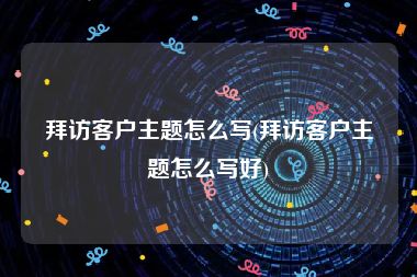 拜访客户主题怎么写(拜访客户主题怎么写好)