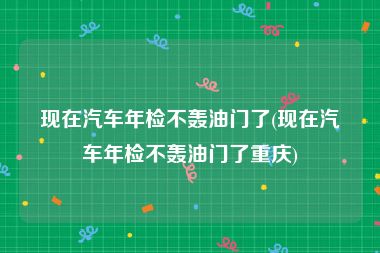 现在汽车年检不轰油门了(现在汽车年检不轰油门了重庆)
