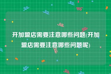 开加盟店需要注意哪些问题(开加盟店需要注意哪些问题呢)