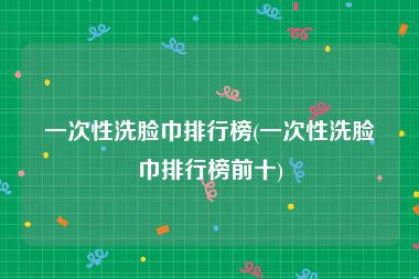 一次性洗脸巾排行榜(一次性洗脸巾排行榜前十)