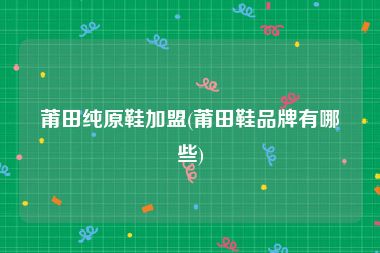 莆田纯原鞋加盟(莆田鞋品牌有哪些)