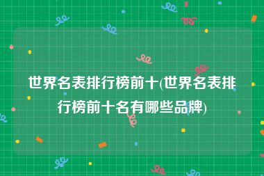 世界名表排行榜前十(世界名表排行榜前十名有哪些品牌)
