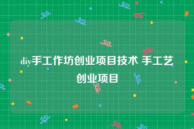 diy手工作坊创业项目技术 手工艺创业项目