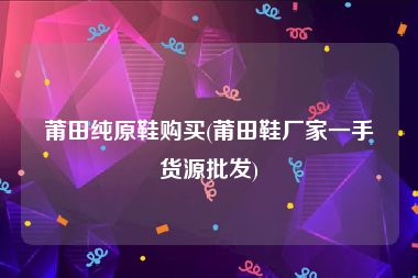 莆田纯原鞋购买(莆田鞋厂家一手货源批发)