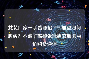 女装厂家一手货源招 *** 加盟如何购买？不藏了揭秘张掖男女服装平价购货通道