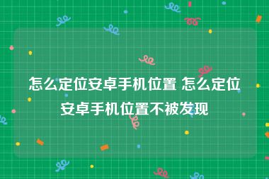 怎么定位安卓手机位置 怎么定位安卓手机位置不被发现