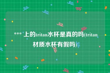  *** 上的tritan水杯是真的吗(tritan材质水杯有假吗)