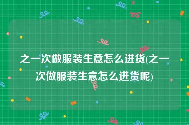 之一次做服装生意怎么进货(之一次做服装生意怎么进货呢)