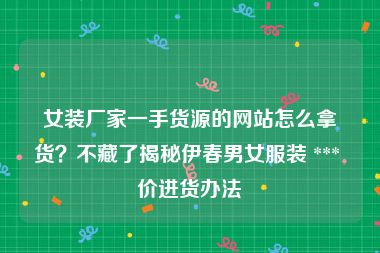 女装厂家一手货源的网站怎么拿货？不藏了揭秘伊春男女服装 *** 价进货办法
