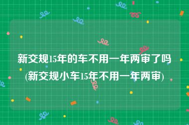 新交规15年的车不用一年两审了吗(新交规小车15年不用一年两审)