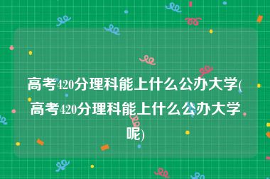 高考420分理科能上什么公办大学(高考420分理科能上什么公办大学呢)