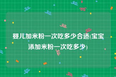 婴儿加米粉一次吃多少合适(宝宝添加米粉一次吃多少)